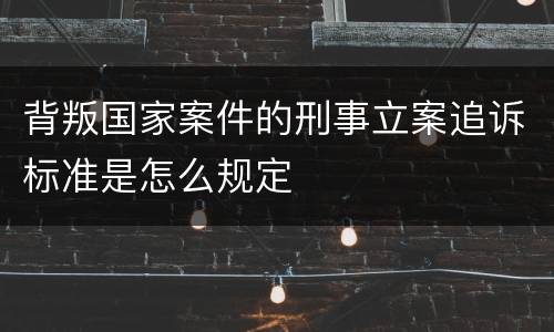 背叛国家案件的刑事立案追诉标准是怎么规定
