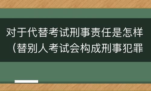 对于代替考试刑事责任是怎样（替别人考试会构成刑事犯罪吗）