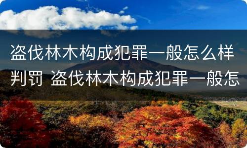 盗伐林木构成犯罪一般怎么样判罚 盗伐林木构成犯罪一般怎么样判罚多少钱