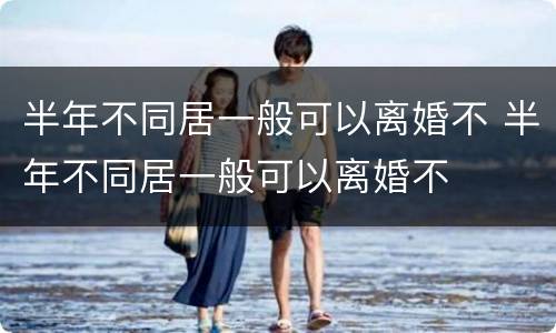 半年不同居一般可以离婚不 半年不同居一般可以离婚不