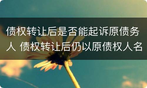 债权转让后是否能起诉原债务人 债权转让后仍以原债权人名义起诉债务人吗