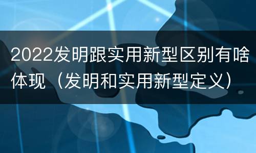 2022发明跟实用新型区别有啥体现（发明和实用新型定义）
