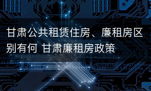 甘肃公共租赁住房、廉租房区别有何 甘肃廉租房政策