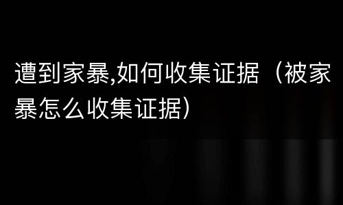 遭到家暴,如何收集证据（被家暴怎么收集证据）