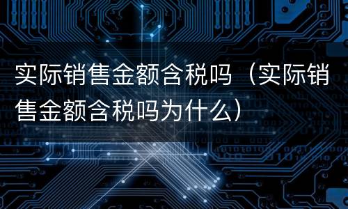 实际销售金额含税吗（实际销售金额含税吗为什么）