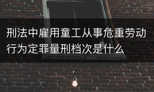 刑法中雇用童工从事危重劳动行为定罪量刑档次是什么