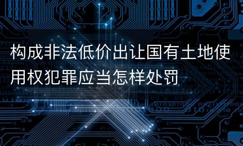 构成非法低价出让国有土地使用权犯罪应当怎样处罚