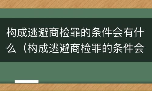 构成逃避商检罪的条件会有什么（构成逃避商检罪的条件会有什么处罚）