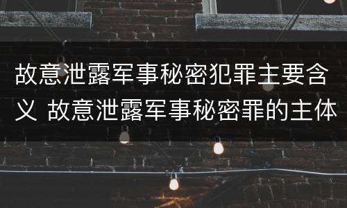故意泄露军事秘密犯罪主要含义 故意泄露军事秘密罪的主体