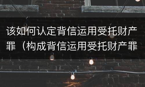 该如何认定背信运用受托财产罪（构成背信运用受托财产罪）
