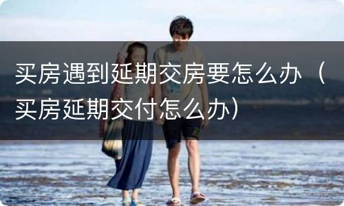买房遇到延期交房要怎么办（买房延期交付怎么办）