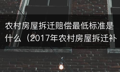 农村房屋拆迁赔偿最低标准是什么（2017年农村房屋拆迁补偿标准是什么）