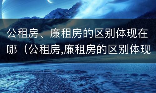 公租房、廉租房的区别体现在哪（公租房,廉租房的区别体现在哪些方面）
