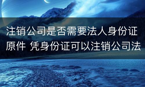 注销公司是否需要法人身份证原件 凭身份证可以注销公司法人吗