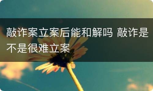 敲诈案立案后能和解吗 敲诈是不是很难立案