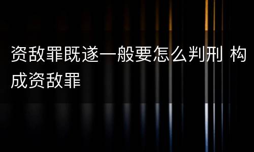 资敌罪既遂一般要怎么判刑 构成资敌罪
