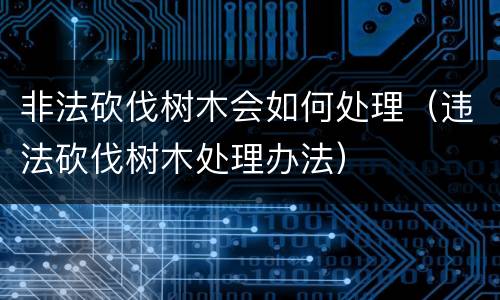 非法砍伐树木会如何处理（违法砍伐树木处理办法）