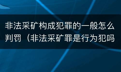非法采矿构成犯罪的一般怎么判罚（非法采矿罪是行为犯吗）