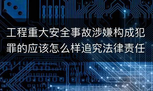 工程重大安全事故涉嫌构成犯罪的应该怎么样追究法律责任