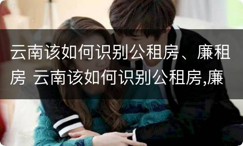 云南该如何识别公租房、廉租房 云南该如何识别公租房,廉租房的真假