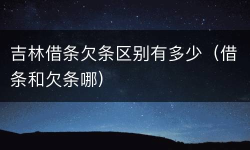 吉林借条欠条区别有多少（借条和欠条哪）