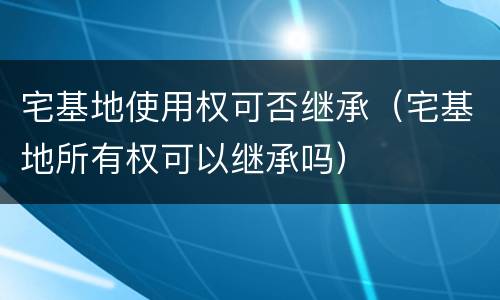 宅基地使用权可否继承（宅基地所有权可以继承吗）
