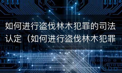如何进行盗伐林木犯罪的司法认定（如何进行盗伐林木犯罪的司法认定和处理）