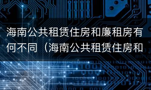 海南公共租赁住房和廉租房有何不同（海南公共租赁住房和廉租房有何不同之处）