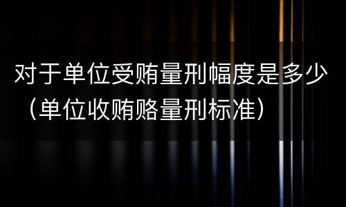 对于单位受贿量刑幅度是多少（单位收贿赂量刑标准）