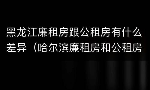 黑龙江廉租房跟公租房有什么差异（哈尔滨廉租房和公租房有什么区别）