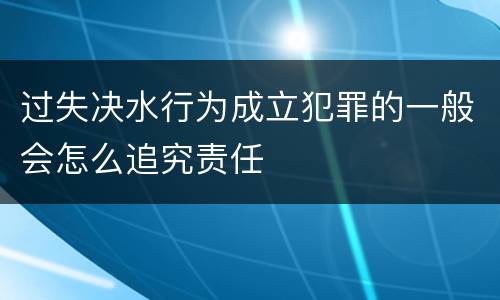 过失决水行为成立犯罪的一般会怎么追究责任