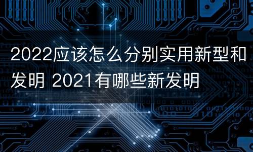 2022应该怎么分别实用新型和发明 2021有哪些新发明