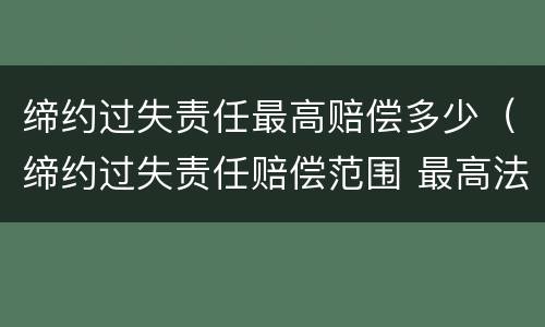 缔约过失责任最高赔偿多少（缔约过失责任赔偿范围 最高法）