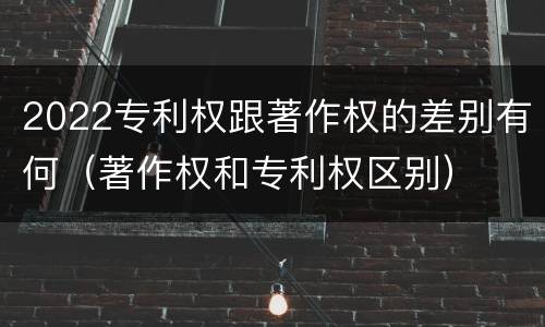 2022专利权跟著作权的差别有何（著作权和专利权区别）