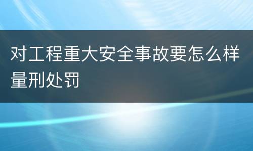 对工程重大安全事故要怎么样量刑处罚