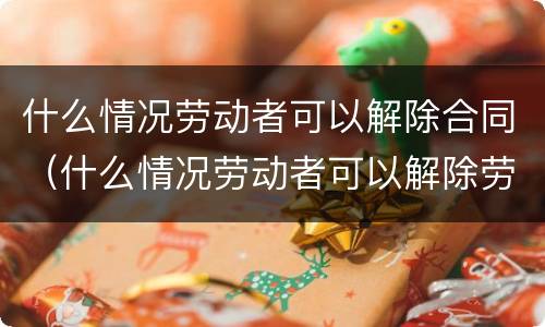 什么情况劳动者可以解除合同（什么情况劳动者可以解除劳动合同）
