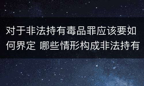 对于非法持有毒品罪应该要如何界定 哪些情形构成非法持有毒品罪