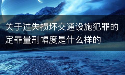 关于过失损坏交通设施犯罪的定罪量刑幅度是什么样的