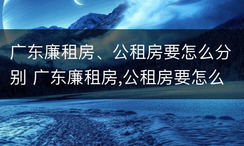 广东廉租房、公租房要怎么分别 广东廉租房,公租房要怎么分别申请