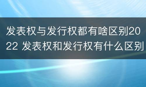 发表权与发行权都有啥区别2022 发表权和发行权有什么区别