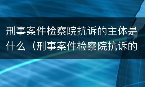 刑事案件检察院抗诉的主体是什么（刑事案件检察院抗诉的主体是什么意思）