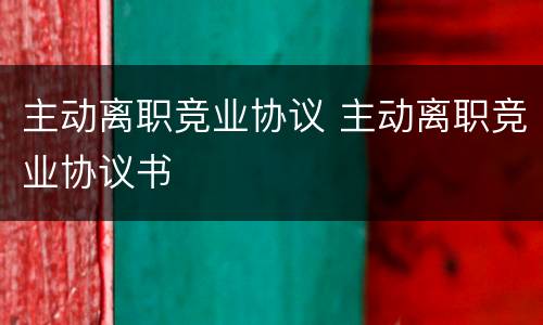 主动离职竞业协议 主动离职竞业协议书