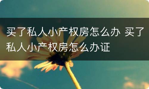 买了私人小产权房怎么办 买了私人小产权房怎么办证