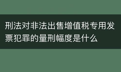刑法对非法出售增值税专用发票犯罪的量刑幅度是什么