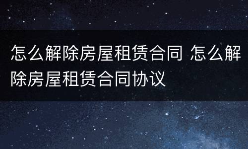 怎么解除房屋租赁合同 怎么解除房屋租赁合同协议