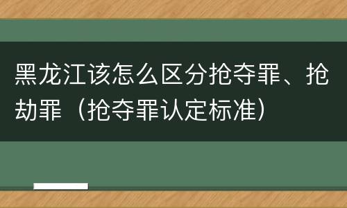 黑龙江该怎么区分抢夺罪、抢劫罪（抢夺罪认定标准）