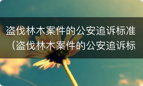 盗伐林木案件的公安追诉标准（盗伐林木案件的公安追诉标准是什么）
