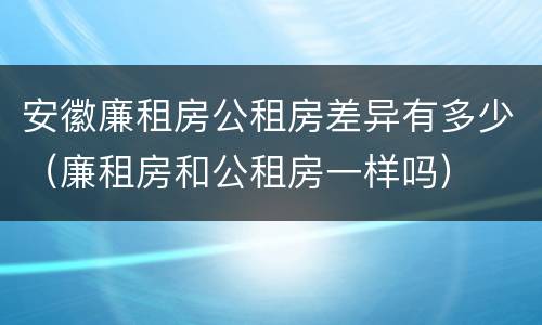安徽廉租房公租房差异有多少（廉租房和公租房一样吗）