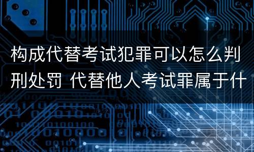 构成代替考试犯罪可以怎么判刑处罚 代替他人考试罪属于什么类犯罪