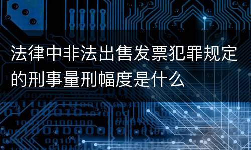 法律中非法出售发票犯罪规定的刑事量刑幅度是什么